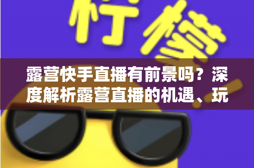 露营快手直播有前景吗?深度解析露营直播的机遇、玩法与变现之路 露营快手直播有前景吗?深度解析露营直播的机遇、玩法与变现之路