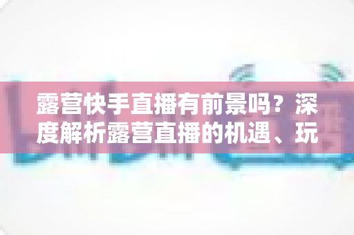 露营快手直播有前景吗?深度解析露营直播的机遇、玩法与变现之路 露营快手直播有前景吗?深度解析露营直播的机遇、玩法与变现之路