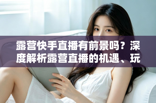 露营快手直播有前景吗？深度解析露营直播的机遇、玩法与变现之路