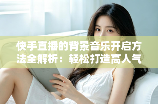 快手直播的背景音乐开启方法全解析:轻松打造高人气音乐直播间 快手直播的背景音乐开启方法全解析:轻松打造高人气音乐直播间