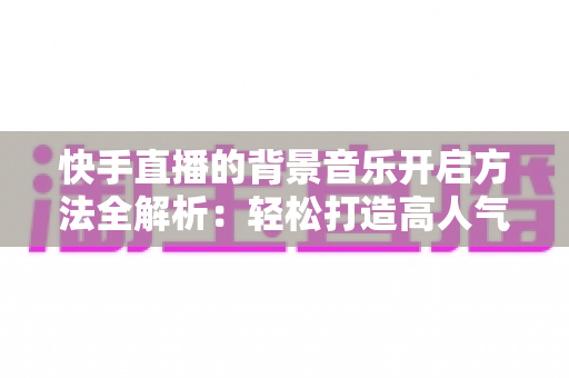 快手直播的背景音乐开启方法全解析：轻松打造高人气音乐直播间