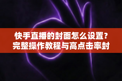 快手直播的封面怎么设置？完整操作教程与高点击率封面设计技巧一次掌握
