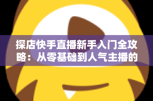 探店快手直播新手入门全攻略：从零基础到人气主播的实战指南