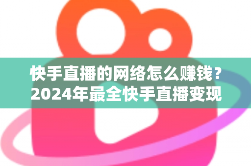 快手直播的网络怎么赚钱？2024年最全快手直播变现赚钱攻略与实战技巧