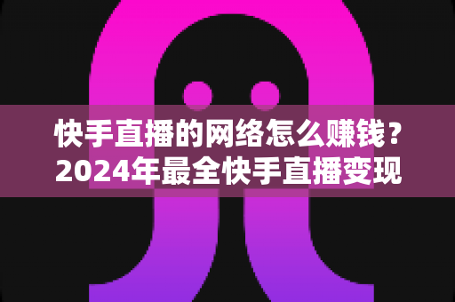 快手直播的网络怎么赚钱？2024年最全快手直播变现赚钱攻略与实战技巧