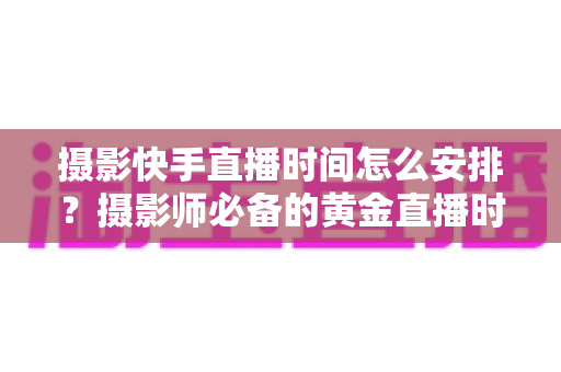 摄影快手直播时间怎么安排？摄影师必备的黄金直播时间表与涨粉实战指南