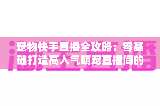 宠物快手直播全攻略：零基础打造高人气萌宠直播间的实战指南