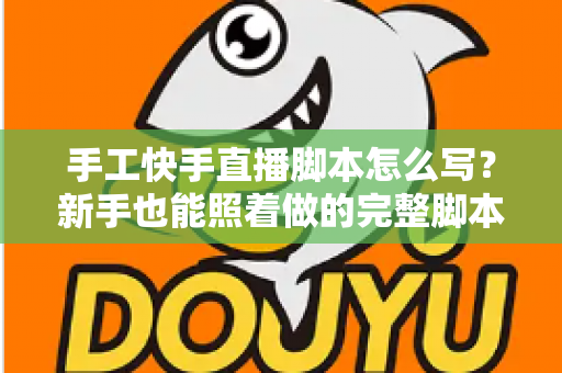 手工快手直播脚本怎么写？新手也能照着做的完整脚本撰写指南与实战模板