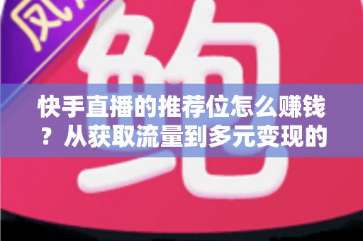 快手直播的推荐位怎么赚钱？从获取流量到多元变现的全攻略解析