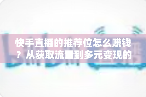 快手直播的推荐位怎么赚钱？从获取流量到多元变现的全攻略解析