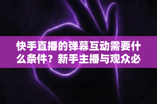 快手直播的弹幕互动需要什么条件？新手主播与观众必备的完整指南