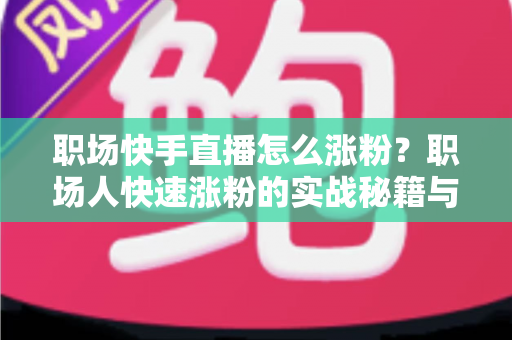 职场快手直播怎么涨粉？职场人快速涨粉的实战秘籍与运营全攻略