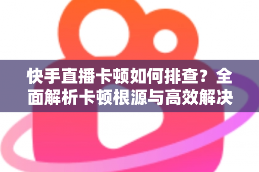 快手直播卡顿如何排查？全面解析卡顿根源与高效解决方案指南