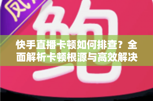快手直播卡顿如何排查？全面解析卡顿根源与高效解决方案指南