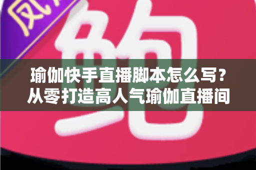 瑜伽快手直播脚本怎么写？从零打造高人气瑜伽直播间的实操指南
