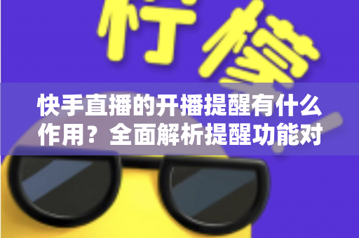快手直播的开播提醒有什么作用？全面解析提醒功能对观众与主播的双重价值