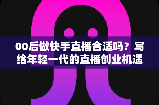 00后做快手直播合适吗?写给年轻一代的直播创业机遇、挑战与实操全指南 00后做快手直播合适吗?写给年轻一代的直播创业机遇、挑战与实操全指南