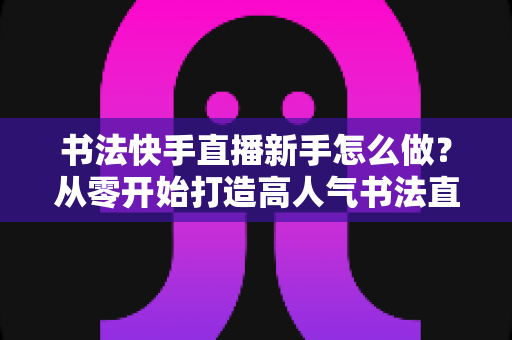 书法快手直播新手怎么做？从零开始打造高人气书法直播间的完整指南