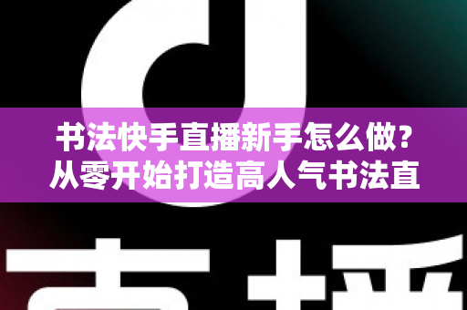 书法快手直播新手怎么做？从零开始打造高人气书法直播间的完整指南