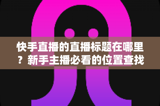 快手直播的直播标题在哪里？新手主播必看的位置查找与设置全攻略