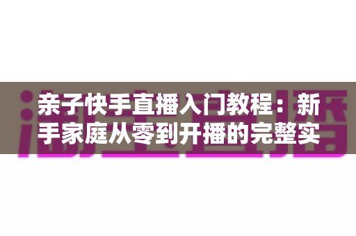 亲子快手直播入门教程:新手家庭从零到开播的完整实战指南 亲子快手直播入门教程:新手家庭从零到开播的完整实战指南