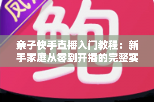亲子快手直播入门教程：新手家庭从零到开播的完整实战指南