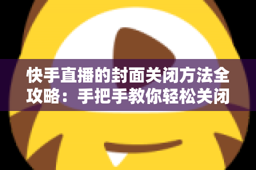 快手直播的封面关闭方法全攻略：手把手教你轻松关闭直播封面，让开播更自由更安心