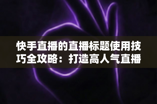 快手直播的直播标题使用技巧全攻略:打造高人气直播间的标题优化实战指南 快手直播的直播标题使用技巧全攻略:打造高人气直播间的标题优化实战指南