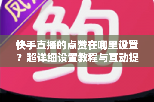 快手直播的点赞在哪里设置？超详细设置教程与互动提升指南一文看懂
