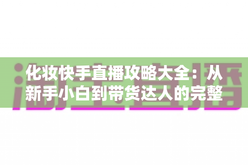 化妆快手直播攻略大全：从新手小白到带货达人的完整实战手册
