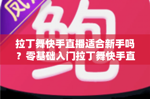 拉丁舞快手直播适合新手吗?零基础入门拉丁舞快手直播的完整攻略与实用建议 拉丁舞快手直播适合新手吗?零基础入门拉丁舞快手直播的完整攻略与实用建议