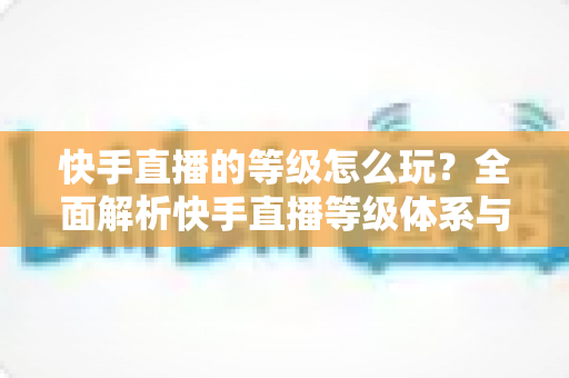 快手直播的等级怎么玩？全面解析快手直播等级体系与快速升级实用攻略
