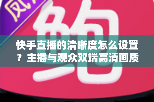 快手直播的清晰度怎么设置？主播与观众双端高清画质调节全攻略