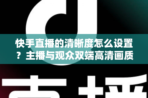 快手直播的清晰度怎么设置？主播与观众双端高清画质调节全攻略