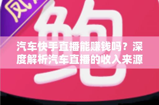 汽车快手直播能赚钱吗？深度解析汽车直播的收入来源、门槛与实战变现指南