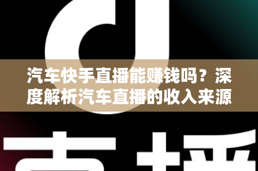 汽车快手直播能赚钱吗？深度解析汽车直播的收入来源、门槛与实战变现指南