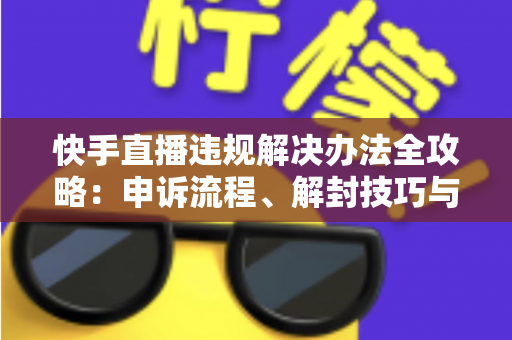快手直播违规解决办法全攻略：申诉流程、解封技巧与合规运营指南
