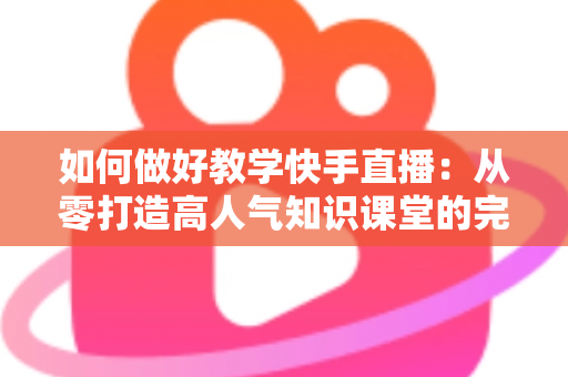 如何做好教学快手直播:从零打造高人气知识课堂的完整实战指南 如何做好教学快手直播:从零打造高人气知识课堂的完整实战指南