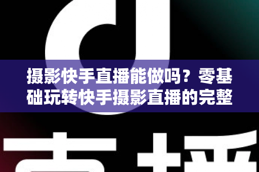 摄影快手直播能做吗?零基础玩转快手摄影直播的完整攻略与变现指南 摄影快手直播能做吗?零基础玩转快手摄影直播的完整攻略与变现指南