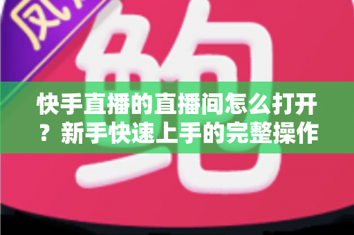 快手直播的直播间怎么打开？新手快速上手的完整操作指南与实用技巧