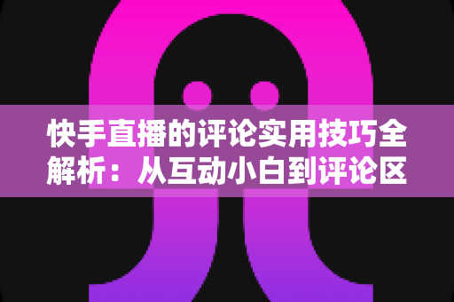 快手直播的评论实用技巧全解析：从互动小白到评论区高手的进阶指南