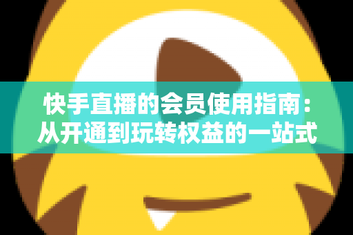 快手直播的会员使用指南：从开通到玩转权益的一站式攻略