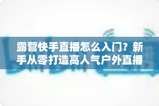 露营快手直播怎么入门？新手从零打造高人气户外直播间的完整攻略
