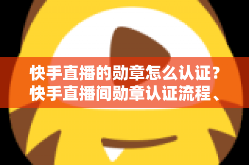 快手直播的勋章怎么认证？快手直播间勋章认证流程、等级升级与常见问题全解析