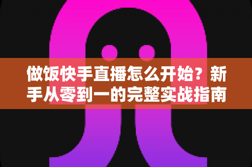 做饭快手直播怎么开始？新手从零到一的完整实战指南