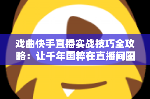 戏曲快手直播实战技巧全攻略：让千年国粹在直播间圈粉无数的完整指南