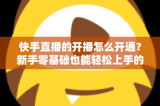 快手直播的开播怎么开通?新手零基础也能轻松上手的完整开通指南与实用技巧 快手直播的开播怎么开通?新手零基础也能轻松上手的完整开通指南与实用技巧