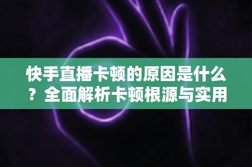 快手直播卡顿的原因是什么?全面解析卡顿根源与实用解决技巧指南 快手直播卡顿的原因是什么?全面解析卡顿根源与实用解决技巧指南