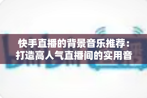 快手直播的背景音乐推荐:打造高人气直播间的实用音乐搭配指南 快手直播的背景音乐推荐:打造高人气直播间的实用音乐搭配指南