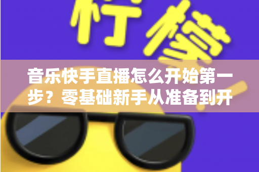音乐快手直播怎么开始第一步？零基础新手从准备到开播的全流程实用指南
